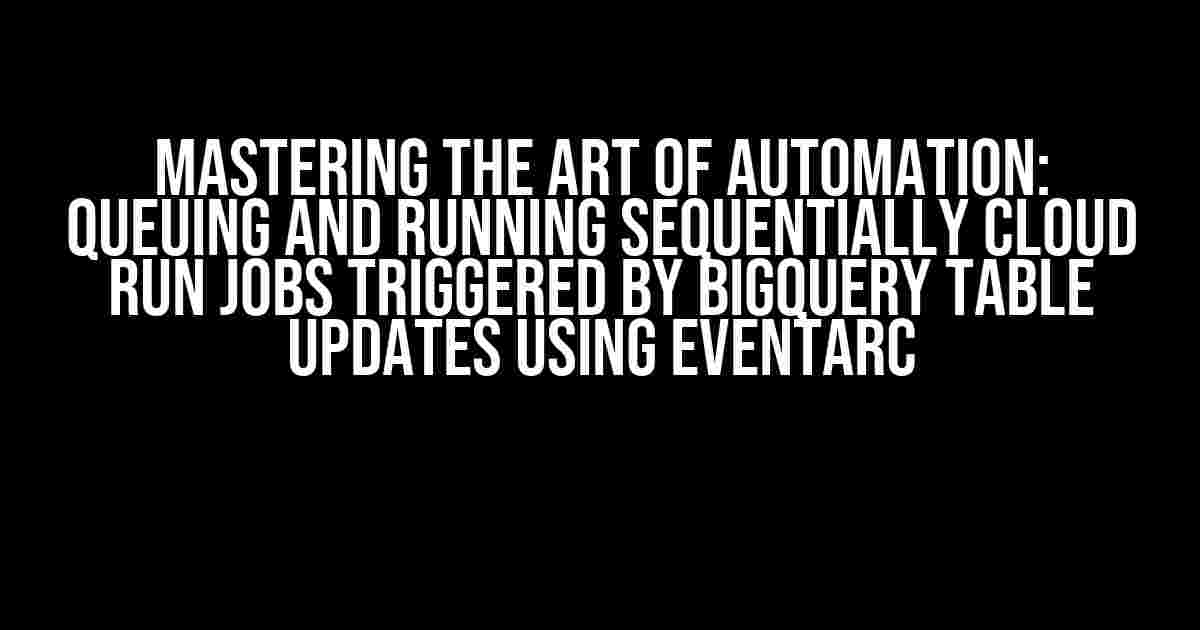 Mastering the Art of Automation: Queuing and Running Sequentially Cloud Run Jobs Triggered by BigQuery Table Updates using Eventarc